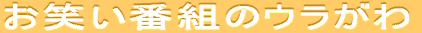 お笑い番組のウラがわ